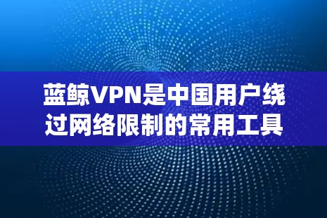 蓝鲸VPN是中国用户绕过网络限制的常用工具，以下是热门工具的详细分析