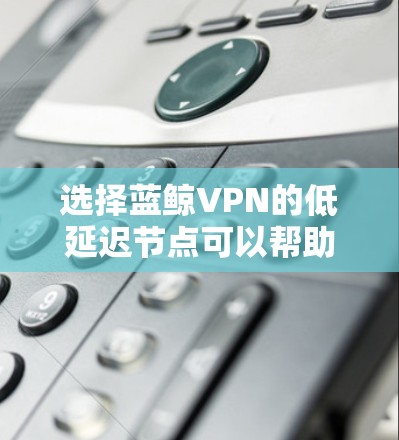 选择蓝鲸VPN的低延迟节点可以帮助您获得更流畅的网络连接，尤其是在需要实时响应的场景下。以下是一些建议和步骤，帮助您有效地选择和配置蓝鲸VPN的低延迟节点