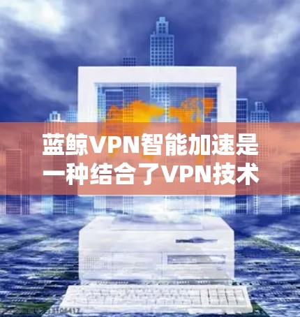 蓝鲸VPN智能加速是一种结合了VPN技术和智能优化功能的网络服务，旨在通过智能算法提高网络连接速度，适用于需要高速、稳定网络连接的用户。以下是对蓝鲸VPN智能加速的详细分析和总结