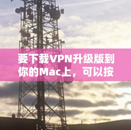 要下载VPN升级版到你的Mac上，可以按照以下步骤操作