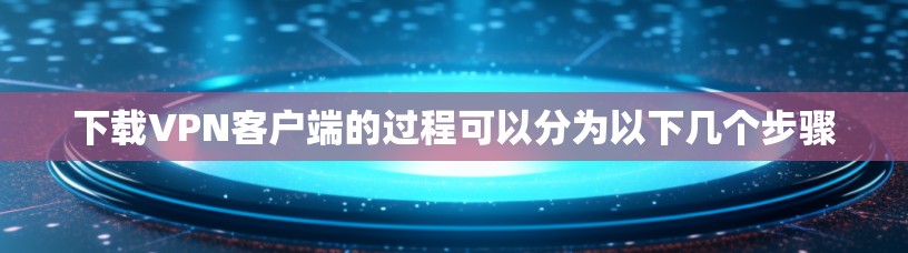 下载VPN客户端的过程可以分为以下几个步骤