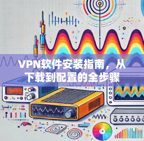 VPN软件安装指南，从下载到配置的全步骤