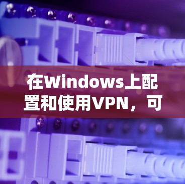 在Windows上配置和使用VPN，可以按照以下步骤进行