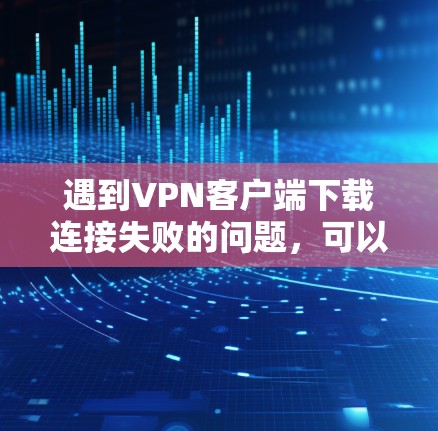 遇到VPN客户端下载连接失败的问题，可以按照以下步骤逐步排查和解决