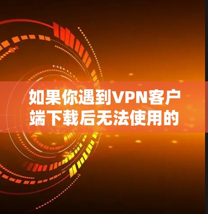 如果你遇到VPN客户端下载后无法使用的问题，可以按照以下步骤逐步排查和解决